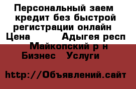 Персональный заем: кредит без быстрой регистрации онлайн › Цена ­ 100 - Адыгея респ., Майкопский р-н Бизнес » Услуги   